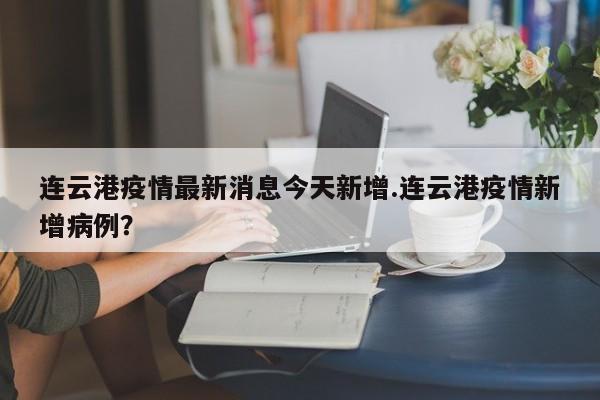 连云港疫情最新消息今天新增.连云港疫情新增病例?