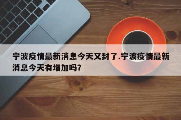 宁波疫情最新消息今天又封了.宁波疫情最新消息今天有增加吗?