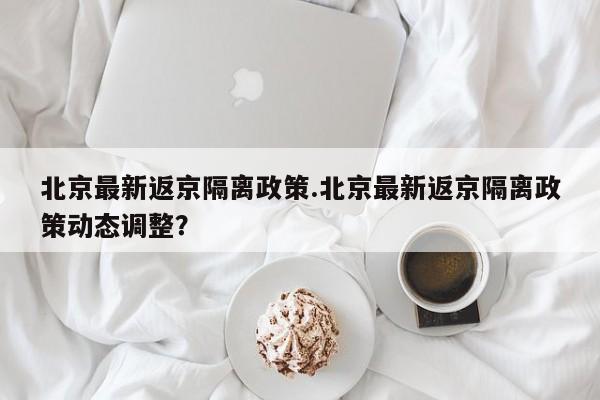 北京最新返京隔离政策.北京最新返京隔离政策动态调整?