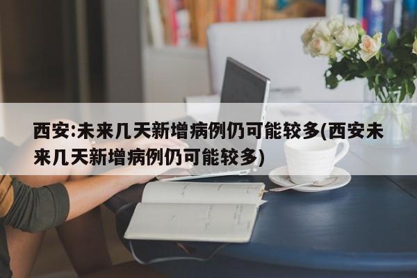 西安:未来几天新增病例仍可能较多(西安未来几天新增病例仍可能较多)