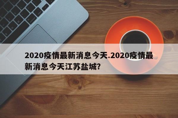 2020疫情最新消息今天.2020疫情最新消息今天江苏盐城?