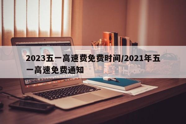 2023五一高速费免费时间/2021年五一高速免费通知