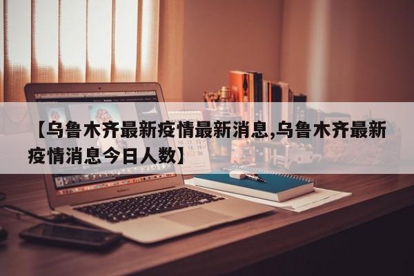 【乌鲁木齐最新疫情最新消息,乌鲁木齐最新疫情消息今日人数】