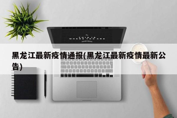 黑龙江最新疫情通报(黑龙江最新疫情最新公告)