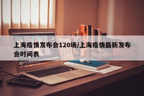 上海疫情发布会120场/上海疫情最新发布会时间表