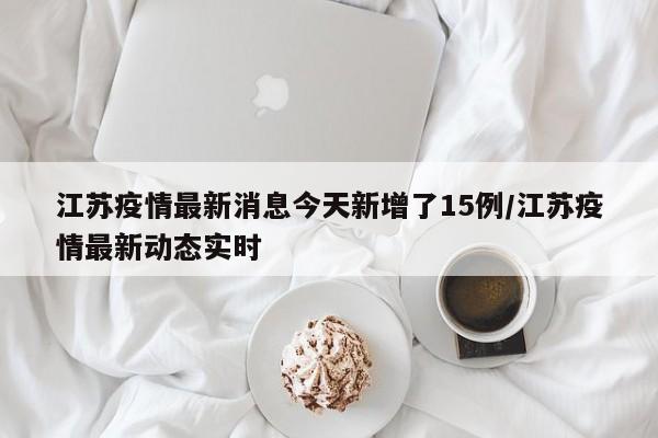 江苏疫情最新消息今天新增了15例/江苏疫情最新动态实时