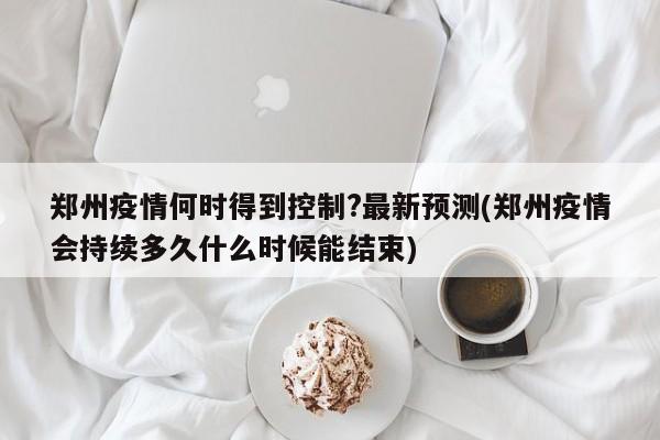 郑州疫情何时得到控制?最新预测(郑州疫情会持续多久什么时候能结束)