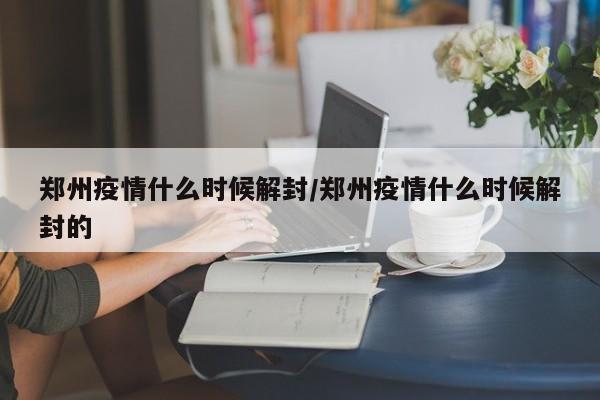 郑州疫情什么时候解封/郑州疫情什么时候解封的