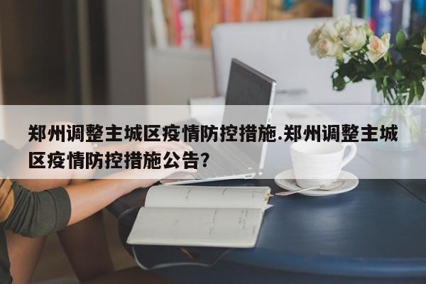 郑州调整主城区疫情防控措施.郑州调整主城区疫情防控措施公告?