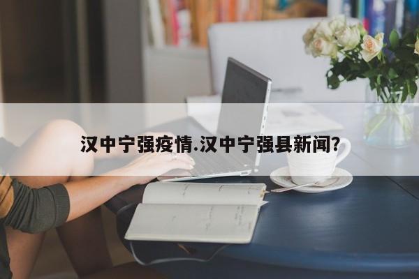 汉中宁强疫情.汉中宁强县新闻?