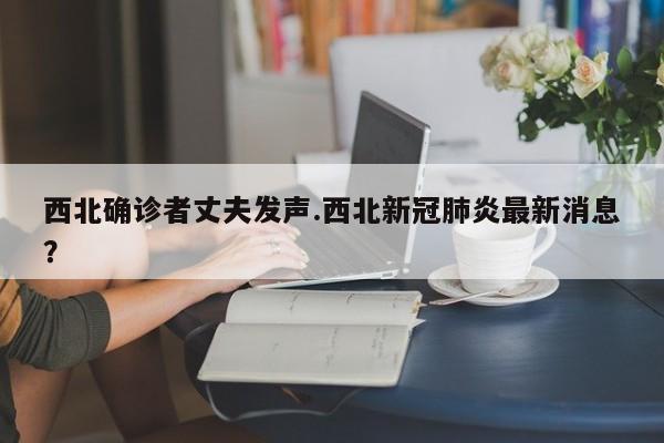 西北确诊者丈夫发声.西北新冠肺炎最新消息?