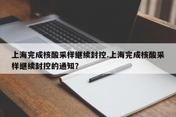 上海完成核酸采样继续封控.上海完成核酸采样继续封控的通知?