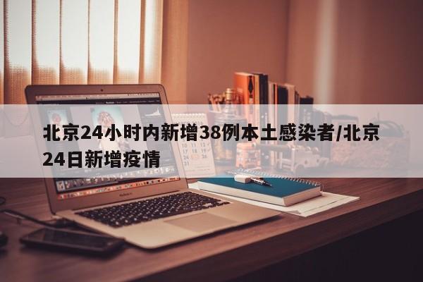 北京24小时内新增38例本土感染者/北京24日新增疫情