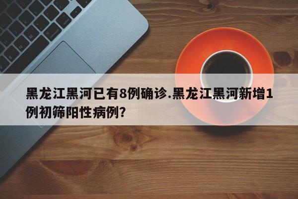 黑龙江黑河已有8例确诊.黑龙江黑河新增1例初筛阳性病例?