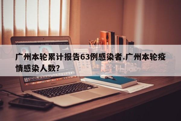 广州本轮累计报告63例感染者.广州本轮疫情感染人数?