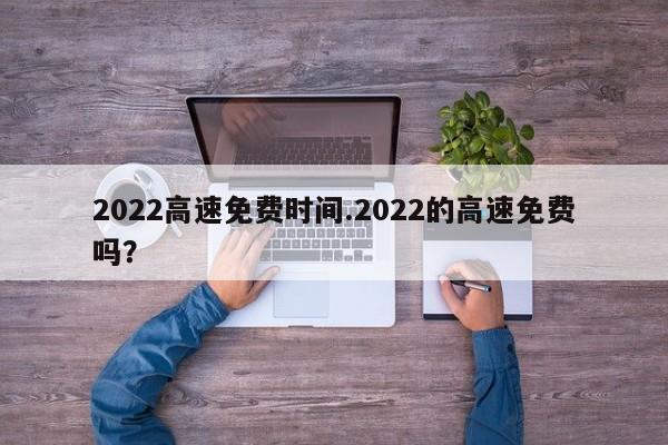 2022高速免费时间.2022的高速免费吗?