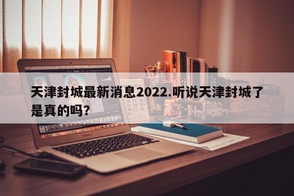 天津封城最新消息2022.听说天津封城了是真的吗?