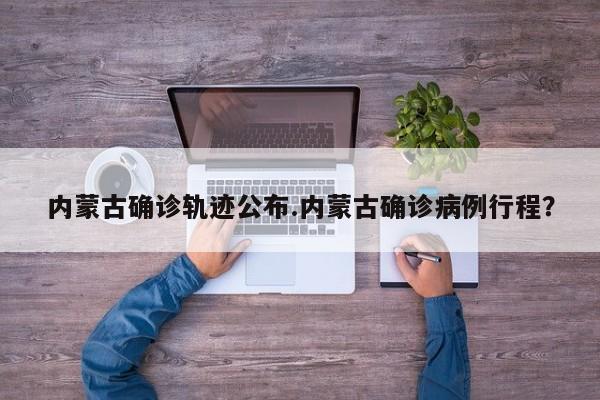 内蒙古确诊轨迹公布.内蒙古确诊病例行程?