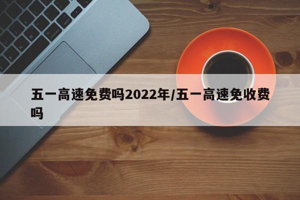 五一高速免费吗2022年/五一高速免收费吗