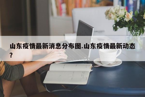 山东疫情最新消息分布图.山东疫情最新动态?
