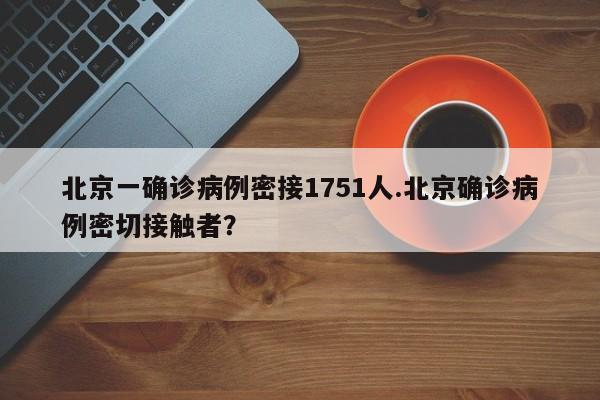 北京一确诊病例密接1751人.北京确诊病例密切接触者?