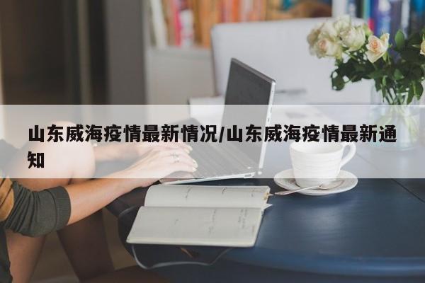 山东威海疫情最新情况/山东威海疫情最新通知