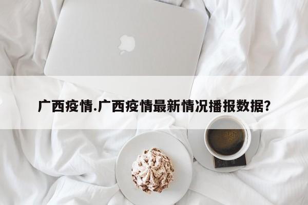 广西疫情.广西疫情最新情况播报数据?